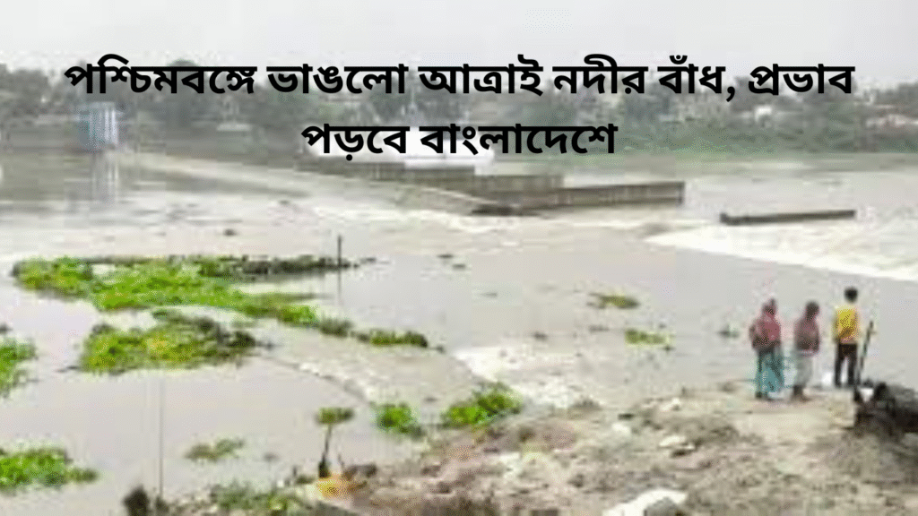 পশ্চিমবঙ্গে ভাঙলো আত্রাই নদীর বাঁধ, প্রভাব পড়বে বাংলাদেশে