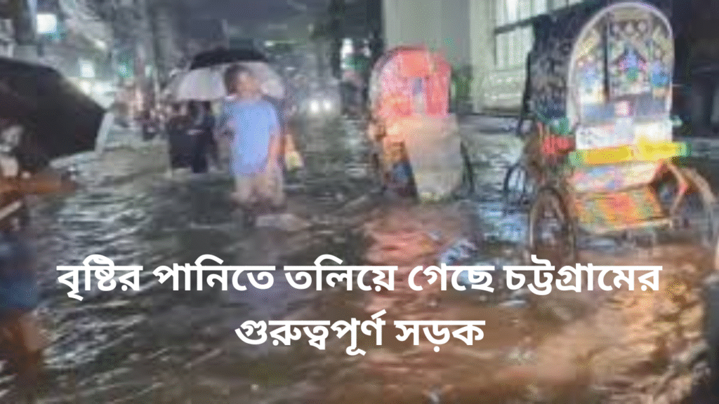 বৃষ্টির পানিতে তলিয়ে গেছে চট্টগ্রামের গুরুত্বপূর্ণ সড়ক