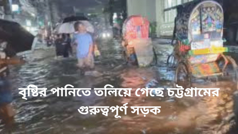 বৃষ্টির পানিতে তলিয়ে গেছে চট্টগ্রামের গুরুত্বপূর্ণ সড়ক